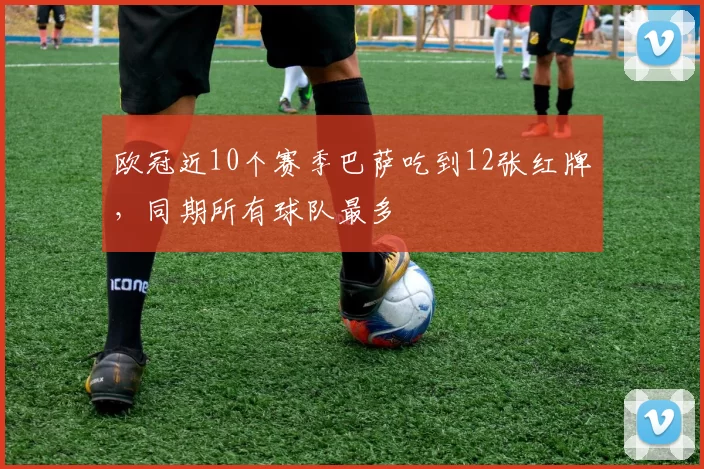 欧冠近10个赛季巴萨吃到12张红牌，同期所有球队最多