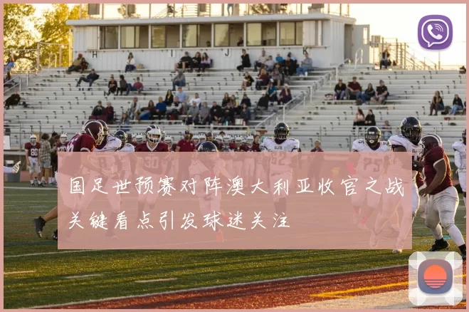 国足世预赛对阵澳大利亚收官之战关键看点引发球迷关注