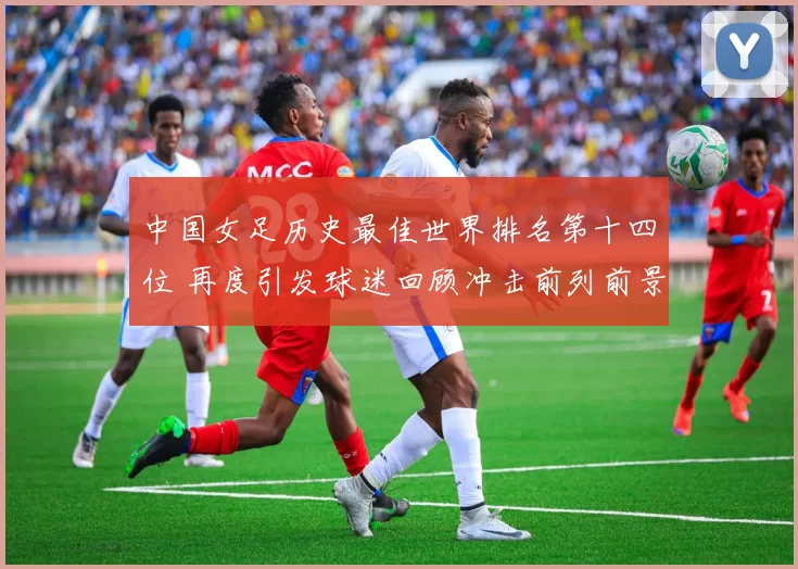中国女足历史最佳世界排名第十四位 再度引发球迷回顾冲击前列前景