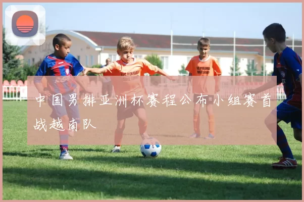 中国男排亚洲杯赛程公布小组赛首战越南队