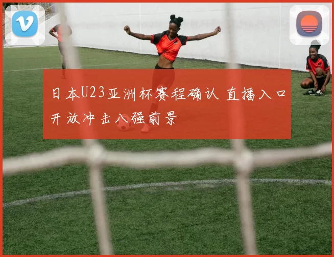 日本U23亚洲杯赛程确认 直播入口开放冲击八强前景