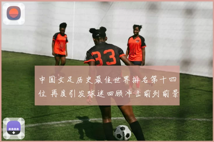 中国女足历史最佳世界排名第十四位 再度引发球迷回顾冲击前列前景