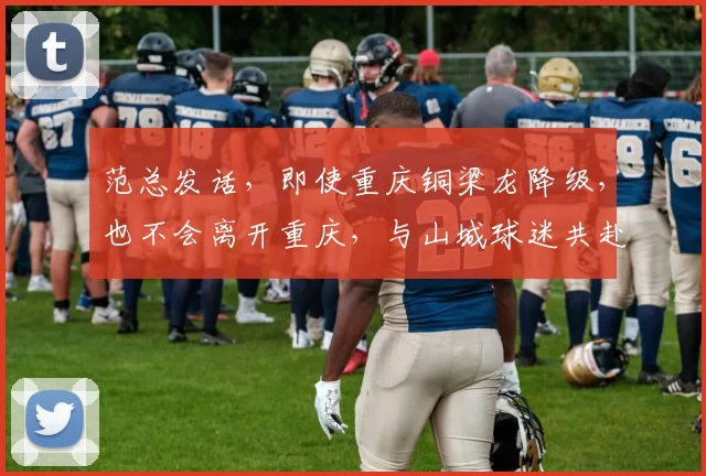 范总发话，即使重庆铜梁龙降级，也不会离开重庆，与山城球迷共赴足球不散场！_命运_1_亚冠